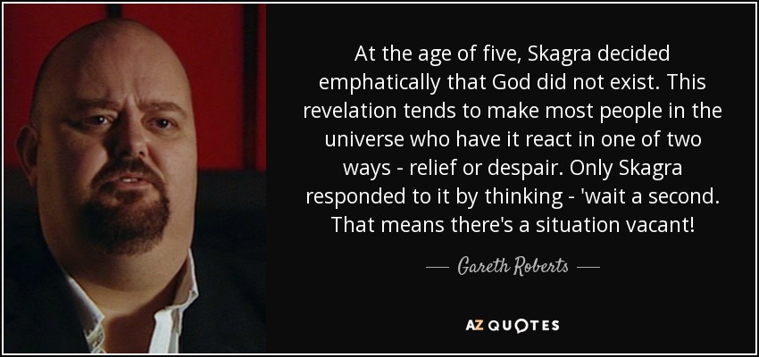 At the age of five, Skagra decided emphatically that God did not exist. This revelation tends to make most people in the universe who have it react in one of two ways - relief or despair. Only Skagra responded to it by thinking - 'wait a second. That means there's a situation vacant! - Gareth Roberts