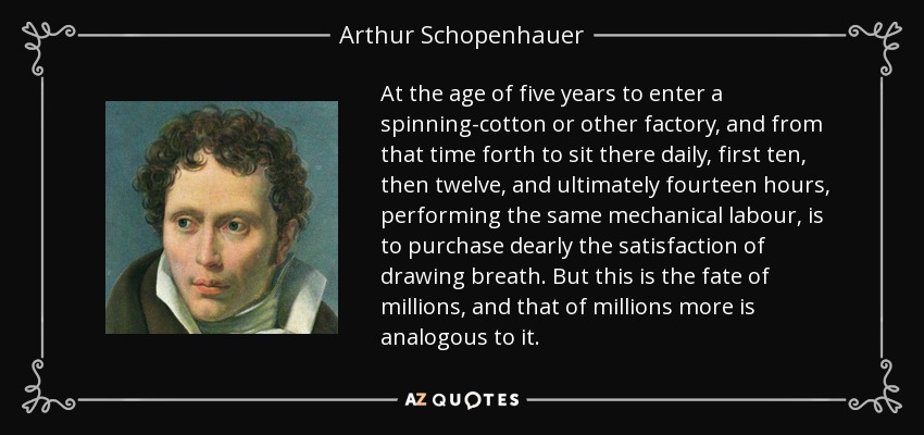 At the age of five years to enter a spinning-cotton or other factory, and from that time forth to sit there daily, first ten, then twelve, and ultimately fourteen hours, performing the same mechanical labour, is to purchase dearly the satisfaction of drawing breath. But this is the fate of millions, and that of millions more is analogous to it. - Arthur Schopenhauer