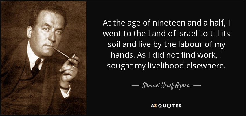 At the age of nineteen and a half, I went to the Land of Israel to till its soil and live by the labour of my hands. As I did not find work, I sought my livelihood elsewhere. - Shmuel Yosef Agnon
