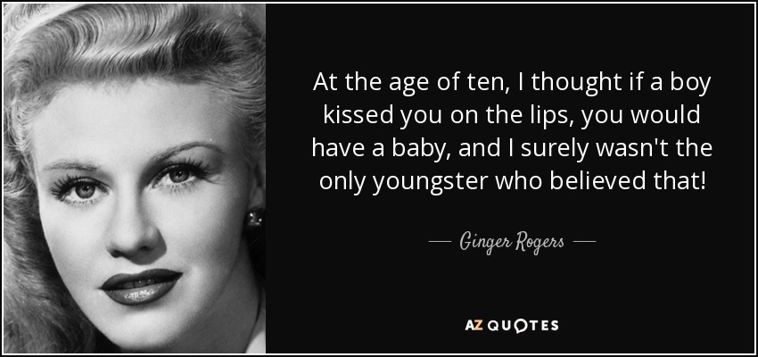 At the age of ten, I thought if a boy kissed you on the lips, you would have a baby, and I surely wasn't the only youngster who believed that! - Ginger Rogers