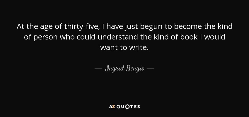 At the age of thirty-five, I have just begun to become the kind of person who could understand the kind of book I would want to write. - Ingrid Bengis