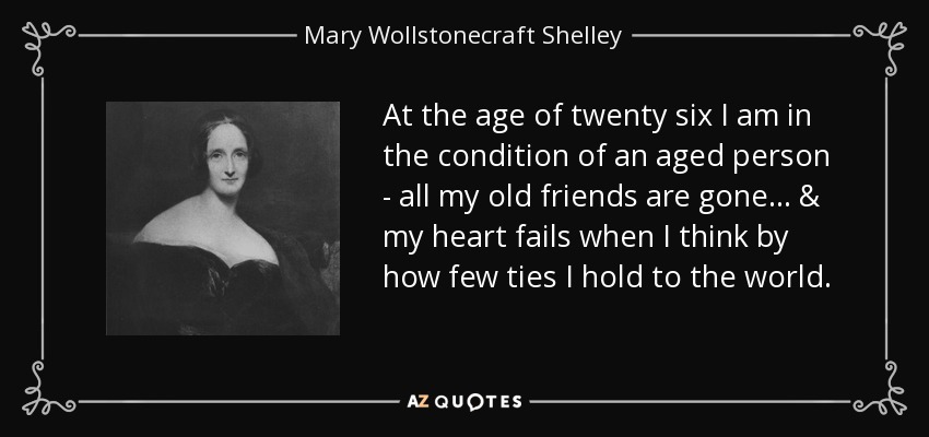 At the age of twenty six I am in the condition of an aged person - all my old friends are gone... & my heart fails when I think by how few ties I hold to the world. - Mary Wollstonecraft Shelley