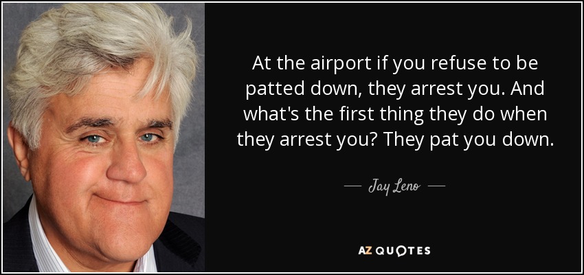 At the airport if you refuse to be patted down, they arrest you. And what's the first thing they do when they arrest you? They pat you down. - Jay Leno