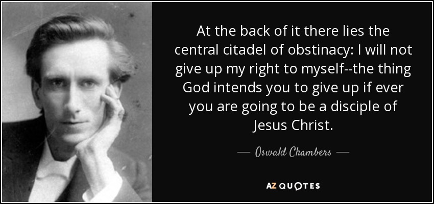 At the back of it there lies the central citadel of obstinacy: I will not give up my right to myself--the thing God intends you to give up if ever you are going to be a disciple of Jesus Christ. - Oswald Chambers