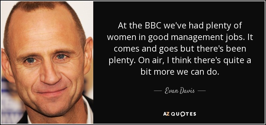 At the BBC we've had plenty of women in good management jobs. It comes and goes but there's been plenty. On air, I think there's quite a bit more we can do. - Evan Davis