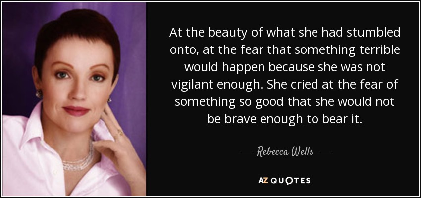At the beauty of what she had stumbled onto, at the fear that something terrible would happen because she was not vigilant enough. She cried at the fear of something so good that she would not be brave enough to bear it. - Rebecca Wells