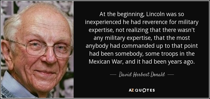 At the beginning, Lincoln was so inexperienced he had reverence for military expertise, not realizing that there wasn't any military expertise, that the most anybody had commanded up to that point had been somebody, some troops in the Mexican War, and it had been years ago. - David Herbert Donald