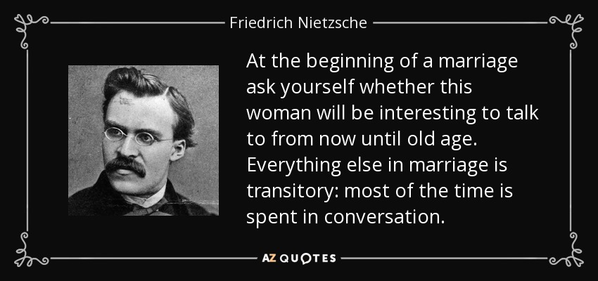 At the beginning of a marriage ask yourself whether this woman will be interesting to talk to from now until old age. Everything else in marriage is transitory: most of the time is spent in conversation. - Friedrich Nietzsche