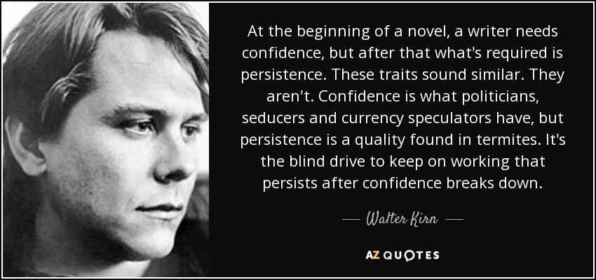 At the beginning of a novel, a writer needs confidence, but after that what's required is persistence. These traits sound similar. They aren't. Confidence is what politicians, seducers and currency speculators have, but persistence is a quality found in termites. It's the blind drive to keep on working that persists after confidence breaks down. - Walter Kirn