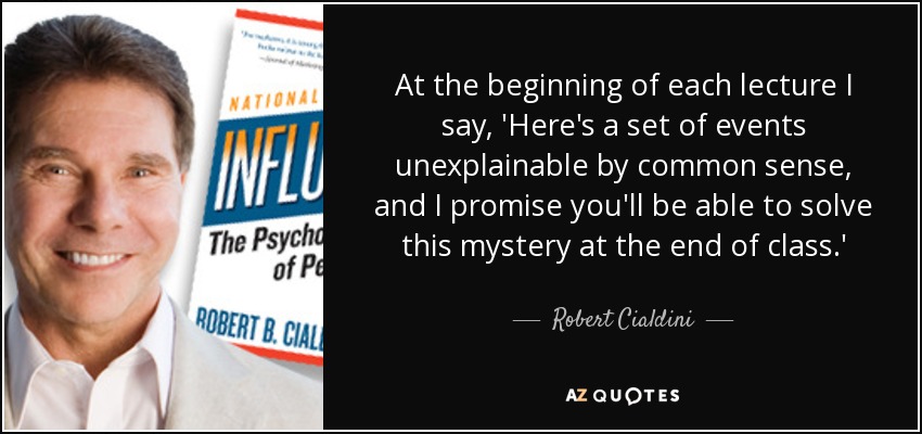 At the beginning of each lecture I say, 'Here's a set of events unexplainable by common sense, and I promise you'll be able to solve this mystery at the end of class.' - Robert Cialdini