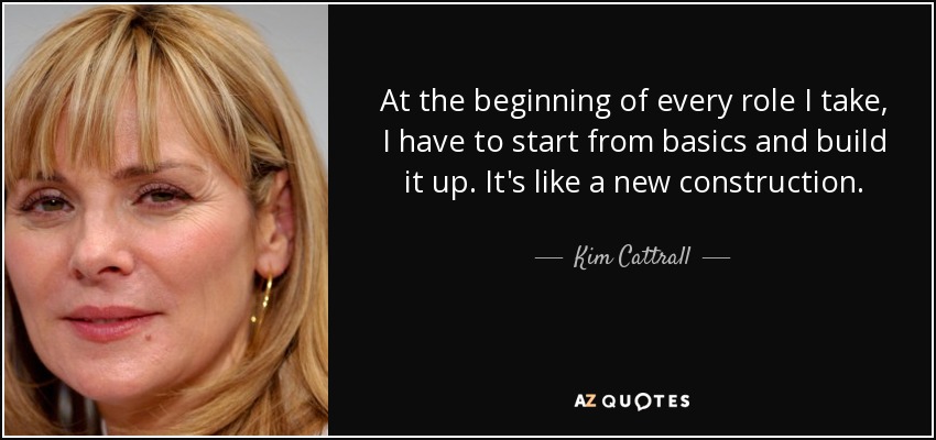 At the beginning of every role I take, I have to start from basics and build it up. It's like a new construction. - Kim Cattrall