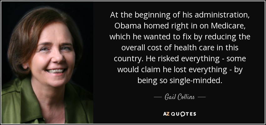 At the beginning of his administration, Obama homed right in on Medicare, which he wanted to fix by reducing the overall cost of health care in this country. He risked everything - some would claim he lost everything - by being so single-minded. - Gail Collins