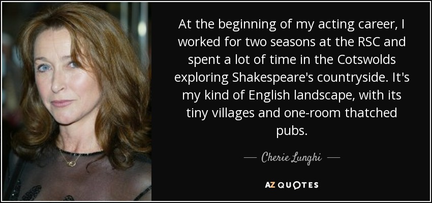At the beginning of my acting career, I worked for two seasons at the RSC and spent a lot of time in the Cotswolds exploring Shakespeare's countryside. It's my kind of English landscape, with its tiny villages and one-room thatched pubs. - Cherie Lunghi