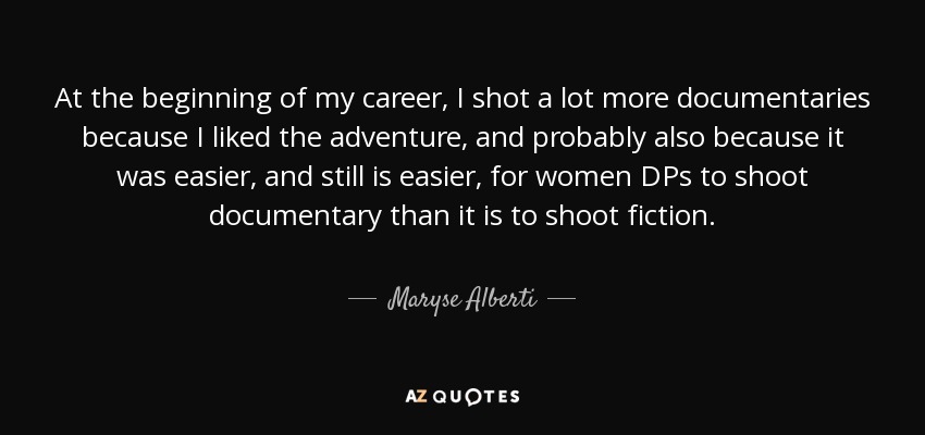 At the beginning of my career, I shot a lot more documentaries because I liked the adventure, and probably also because it was easier, and still is easier, for women DPs to shoot documentary than it is to shoot fiction. - Maryse Alberti
