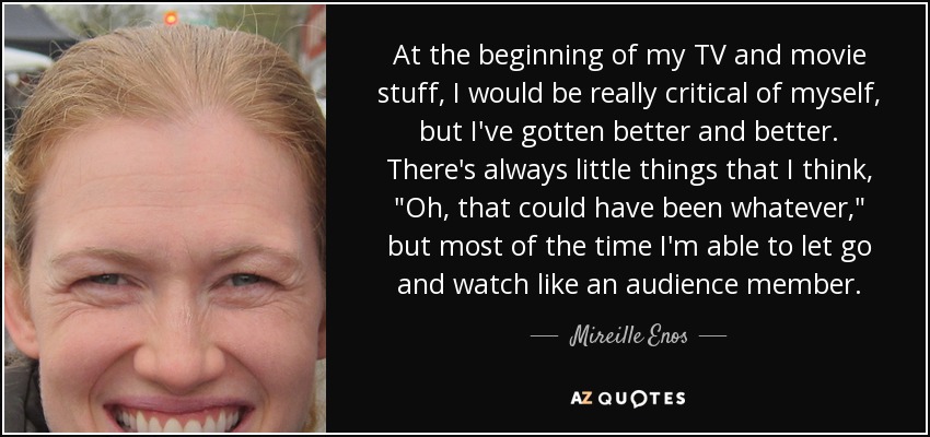 At the beginning of my TV and movie stuff, I would be really critical of myself, but I've gotten better and better. There's always little things that I think, 