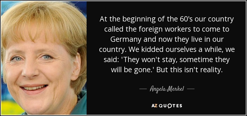 At the beginning of the 60's our country called the foreign workers to come to Germany and now they live in our country. We kidded ourselves a while, we said: 'They won't stay, sometime they will be gone.' But this isn't reality. - Angela Merkel