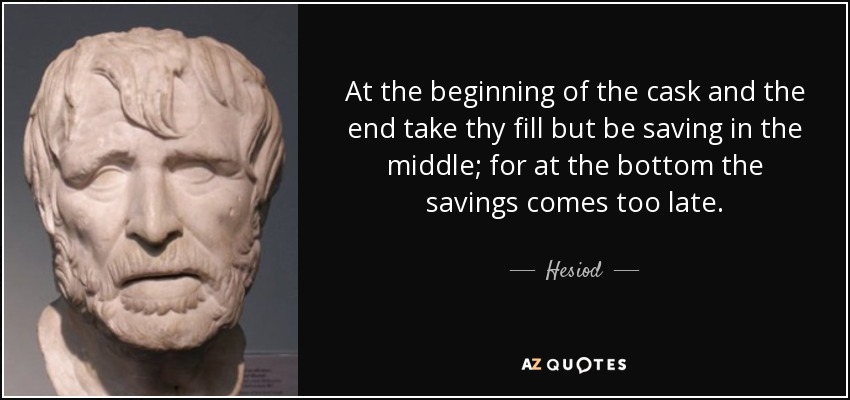 At the beginning of the cask and the end take thy fill but be saving in the middle; for at the bottom the savings comes too late. - Hesiod
