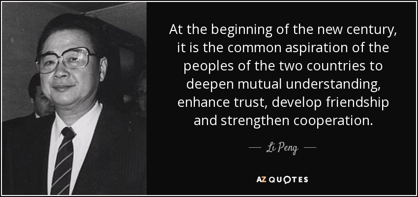 At the beginning of the new century, it is the common aspiration of the peoples of the two countries to deepen mutual understanding, enhance trust, develop friendship and strengthen cooperation. - Li Peng