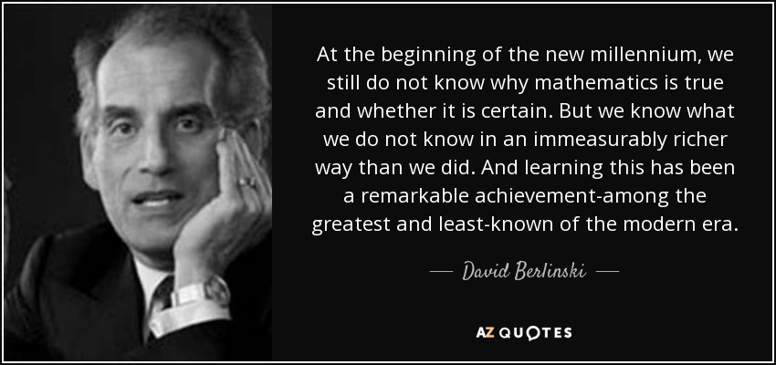 At the beginning of the new millennium, we still do not know why mathematics is true and whether it is certain. But we know what we do not know in an immeasurably richer way than we did. And learning this has been a remarkable achievement-among the greatest and least-known of the modern era. - David Berlinski
