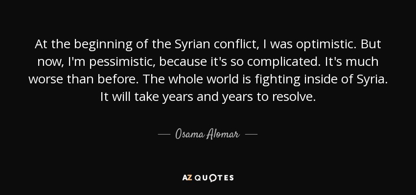 At the beginning of the Syrian conflict, I was optimistic. But now, I'm pessimistic, because it's so complicated. It's much worse than before. The whole world is fighting inside of Syria. It will take years and years to resolve. - Osama Alomar