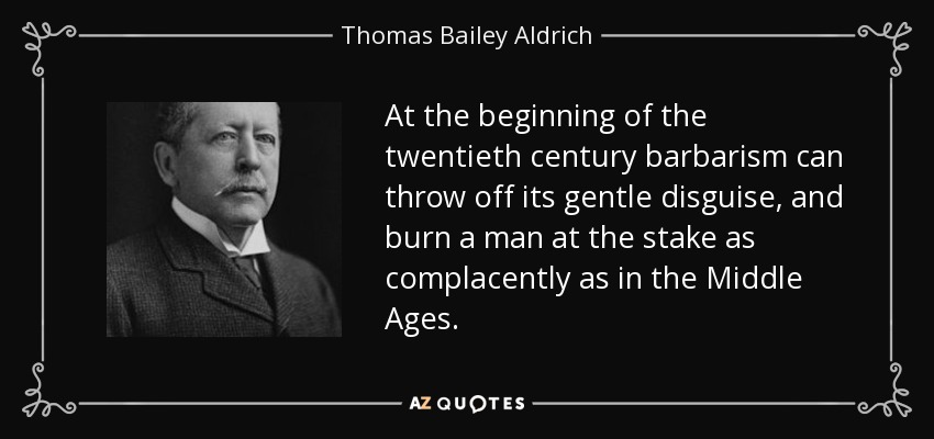 At the beginning of the twentieth century barbarism can throw off its gentle disguise, and burn a man at the stake as complacently as in the Middle Ages. - Thomas Bailey Aldrich