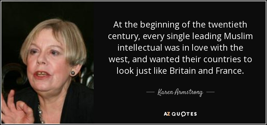 At the beginning of the twentieth century, every single leading Muslim intellectual was in love with the west, and wanted their countries to look just like Britain and France. - Karen Armstrong