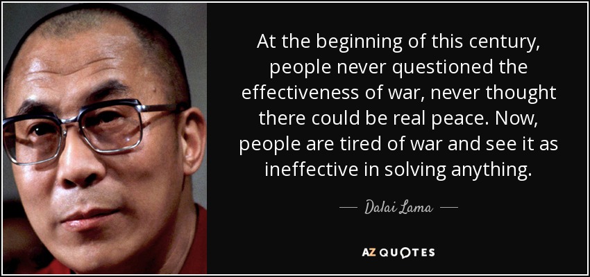 At the beginning of this century, people never questioned the effectiveness of war, never thought there could be real peace. Now, people are tired of war and see it as ineffective in solving anything. - Dalai Lama
