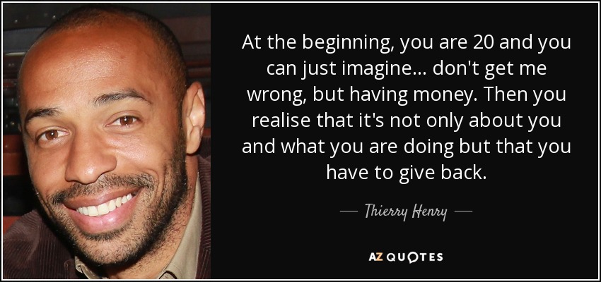At the beginning, you are 20 and you can just imagine... don't get me wrong, but having money. Then you realise that it's not only about you and what you are doing but that you have to give back. - Thierry Henry