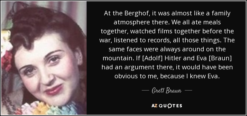 At the Berghof, it was almost like a family atmosphere there. We all ate meals together, watched films together before the war, listened to records, all those things. The same faces were always around on the mountain. If [Adolf] Hitler and Eva [Braun] had an argument there, it would have been obvious to me, because I knew Eva. - Gretl Braun