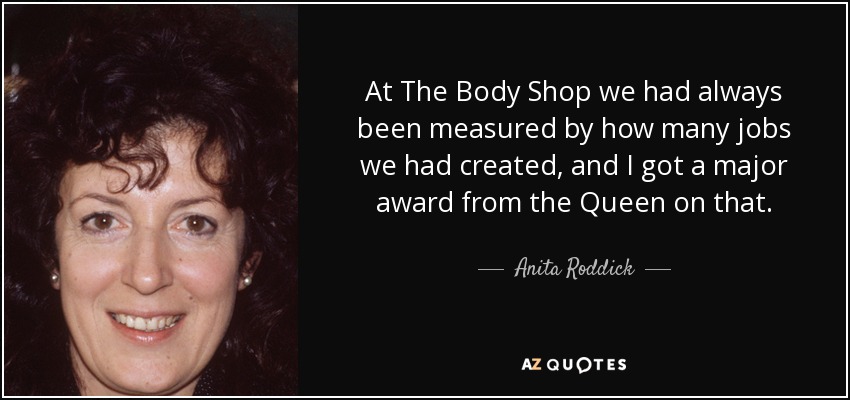 At The Body Shop we had always been measured by how many jobs we had created, and I got a major award from the Queen on that. - Anita Roddick