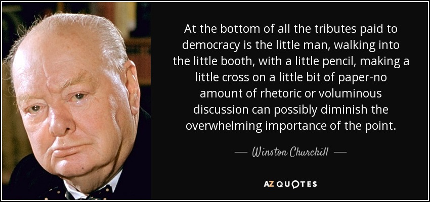 At the bottom of all the tributes paid to democracy is the little man, walking into the little booth, with a little pencil, making a little cross on a little bit of paper-no amount of rhetoric or voluminous discussion can possibly diminish the overwhelming importance of the point. - Winston Churchill
