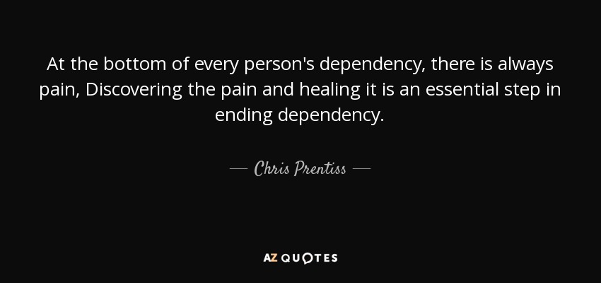 At the bottom of every person's dependency, there is always pain, Discovering the pain and healing it is an essential step in ending dependency. - Chris Prentiss