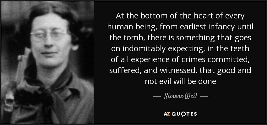 At the bottom of the heart of every human being, from earliest infancy until the tomb, there is something that goes on indomitably expecting, in the teeth of all experience of crimes committed, suffered, and witnessed, that good and not evil will be done - Simone Weil