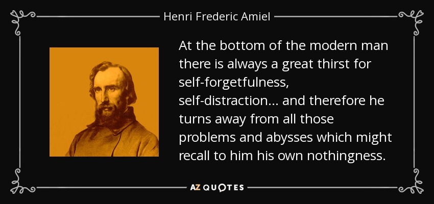 At the bottom of the modern man there is always a great thirst for self-forgetfulness, self-distraction . . . and therefore he turns away from all those problems and abysses which might recall to him his own nothingness. - Henri Frederic Amiel