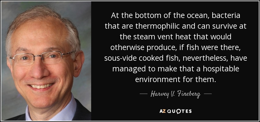 At the bottom of the ocean, bacteria that are thermophilic and can survive at the steam vent heat that would otherwise produce, if fish were there, sous-vide cooked fish, nevertheless, have managed to make that a hospitable environment for them. - Harvey V. Fineberg