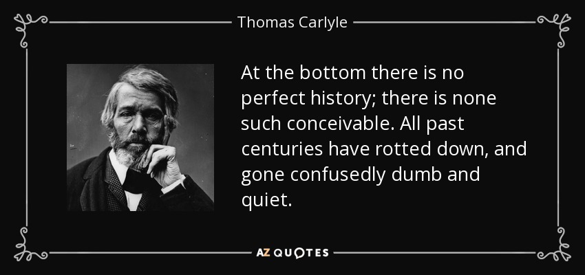 At the bottom there is no perfect history; there is none such conceivable. All past centuries have rotted down, and gone confusedly dumb and quiet. - Thomas Carlyle