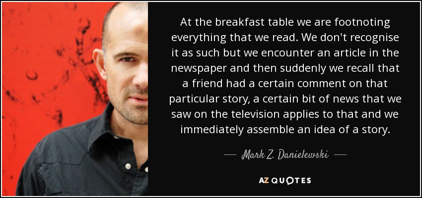 At the breakfast table we are footnoting everything that we read. We don't recognise it as such but we encounter an article in the newspaper and then suddenly we recall that a friend had a certain comment on that particular story, a certain bit of news that we saw on the television applies to that and we immediately assemble an idea of a story. - Mark Z. Danielewski