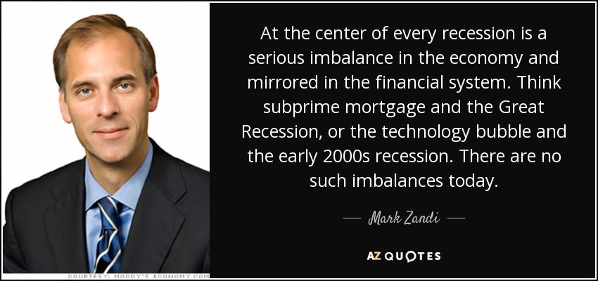 At the center of every recession is a serious imbalance in the economy and mirrored in the financial system. Think subprime mortgage and the Great Recession, or the technology bubble and the early 2000s recession. There are no such imbalances today. - Mark Zandi