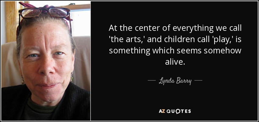 At the center of everything we call 'the arts,' and children call 'play,' is something which seems somehow alive. - Lynda Barry