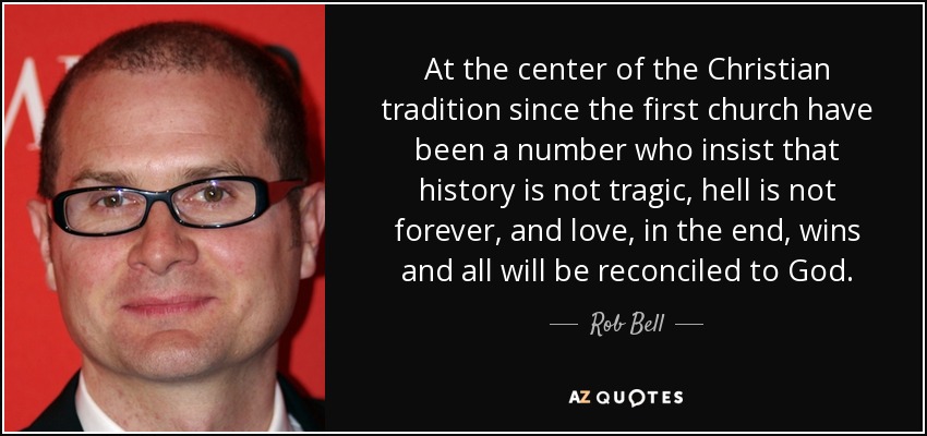 At the center of the Christian tradition since the first church have been a number who insist that history is not tragic, hell is not forever, and love, in the end, wins and all will be reconciled to God. - Rob Bell
