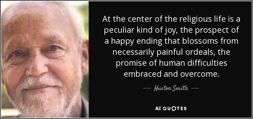At the center of the religious life is a peculiar kind of joy, the prospect of a happy ending that blossoms from necessarily painful ordeals, the promise of human difficulties embraced and overcome. - Huston Smith