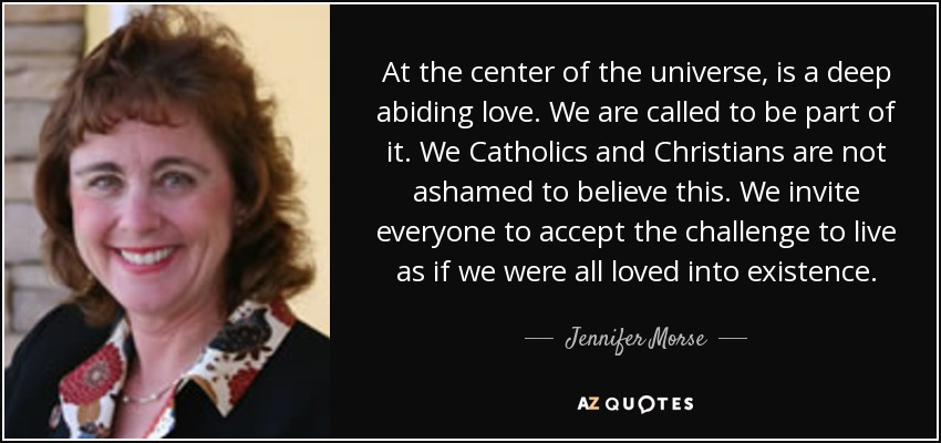 At the center of the universe, is a deep abiding love. We are called to be part of it. We Catholics and Christians are not ashamed to believe this. We invite everyone to accept the challenge to live as if we were all loved into existence. - Jennifer Morse