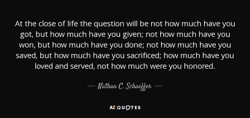 At the close of life the question will be not how much have you got, but how much have you given; not how much have you won, but how much have you done; not how much have you saved, but how much have you sacrificed; how much have you loved and served, not how much were you honored. - Nathan C. Schaeffer