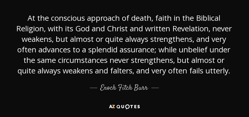 At the conscious approach of death, faith in the Biblical Religion, with its God and Christ and written Revelation, never weakens, but almost or quite always strengthens, and very often advances to a splendid assurance; while unbelief under the same circumstances never strengthens, but almost or quite always weakens and falters, and very often fails utterly. - Enoch Fitch Burr