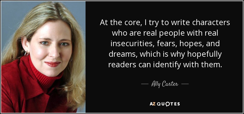 At the core, I try to write characters who are real people with real insecurities, fears, hopes, and dreams, which is why hopefully readers can identify with them. - Ally Carter