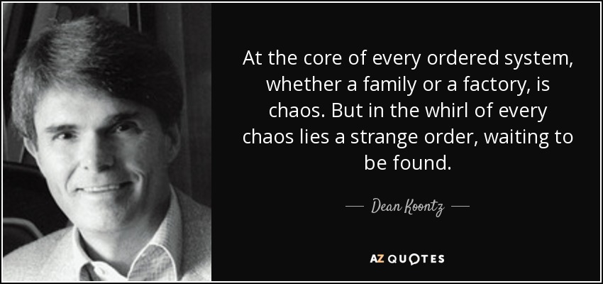 At the core of every ordered system, whether a family or a factory, is chaos. But in the whirl of every chaos lies a strange order, waiting to be found. - Dean Koontz