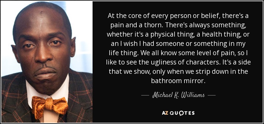 At the core of every person or belief, there's a pain and a thorn. There's always something, whether it's a physical thing, a health thing, or an I wish I had someone or something in my life thing. We all know some level of pain, so I like to see the ugliness of characters. It's a side that we show, only when we strip down in the bathroom mirror. - Michael K. Williams