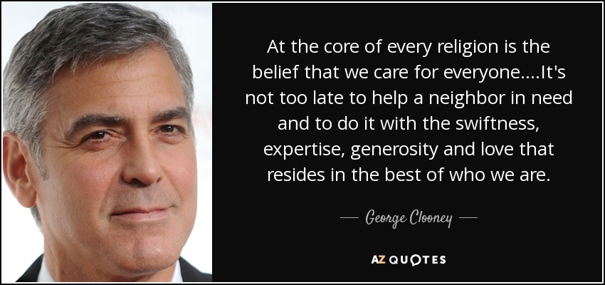 At the core of every religion is the belief that we care for everyone....It's not too late to help a neighbor in need and to do it with the swiftness, expertise, generosity and love that resides in the best of who we are. - George Clooney