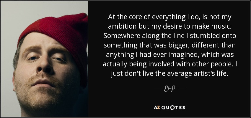 At the core of everything I do, is not my ambition but my desire to make music. Somewhere along the line I stumbled onto something that was bigger, different than anything I had ever imagined, which was actually being involved with other people. I just don't live the average artist's life. - El-P