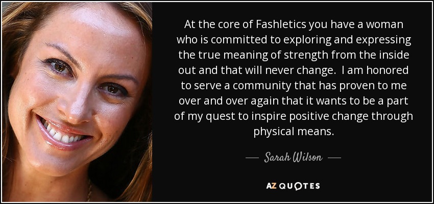 At the core of Fashletics you have a woman who is committed to exploring and expressing the true meaning of strength from the inside out and that will never change. I am honored to serve a community that has proven to me over and over again that it wants to be a part of my quest to inspire positive change through physical means. - Sarah Wilson